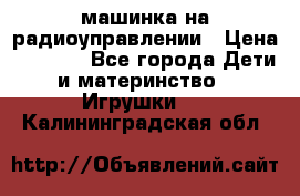 машинка на радиоуправлении › Цена ­ 1 000 - Все города Дети и материнство » Игрушки   . Калининградская обл.